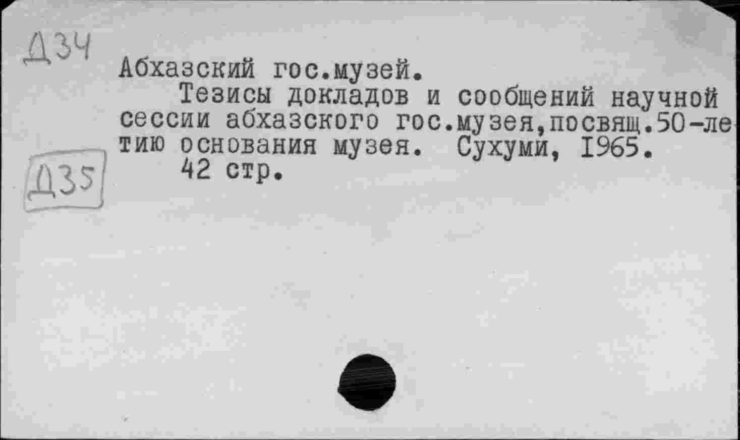 ﻿Дзч
Абхазский гос.музей.
Тезисы докладов и сообщений научной сессии абхазского гос.музея,посвящ.5О-ле тию основания музея. Сухуми, 1965.
42 стр.